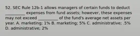 52. SEC Rule 12b-1 allows managers of certain funds to deduct __________ expenses from fund assets; however, these expenses may not exceed __________ of the fund's average net assets per year. A. marketing; 1% B. marketing; 5% C. administrative; .5% D. administrative; 2%