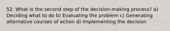 52. What is the second step of the decision-making process? a) Deciding what to do b) Evaluating the problem c) Generating alternative courses of action d) Implementing the decision