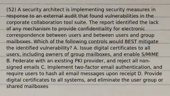 (52) A security architect is implementing security measures in response to an external audit that found vulnerabilities in the corporate collaboration tool suite. The report identified the lack of any mechanism to provide confidentiality for electronic correspondence between users and between users and group mailboxes. Which of the following controls would BEST mitigate the identified vulnerability? A. Issue digital certificates to all users, including owners of group mailboxes, and enable S/MIME B. Federate with an existing PKI provider, and reject all non-signed emails C. Implement two-factor email authentication, and require users to hash all email messages upon receipt D. Provide digital certificates to all systems, and eliminate the user group or shared mailboxes