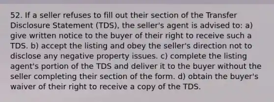 52. If a seller refuses to fill out their section of the Transfer Disclosure Statement (TDS), the seller's agent is advised to: a) give written notice to the buyer of their right to receive such a TDS. b) accept the listing and obey the seller's direction not to disclose any negative property issues. c) complete the listing agent's portion of the TDS and deliver it to the buyer without the seller completing their section of the form. d) obtain the buyer's waiver of their right to receive a copy of the TDS.