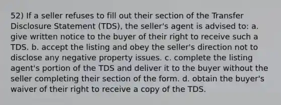 52) If a seller refuses to fill out their section of the Transfer Disclosure Statement (TDS), the seller's agent is advised to: a. give written notice to the buyer of their right to receive such a TDS. b. accept the listing and obey the seller's direction not to disclose any negative property issues. c. complete the listing agent's portion of the TDS and deliver it to the buyer without the seller completing their section of the form. d. obtain the buyer's waiver of their right to receive a copy of the TDS.