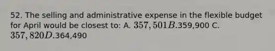 52. The selling and administrative expense in the flexible budget for April would be closest to: A. 357,501 B.359,900 C. 357,820 D.364,490