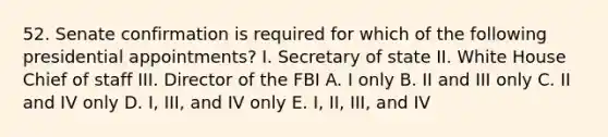 52. Senate confirmation is required for which of the following presidential appointments? I. Secretary of state II. White House Chief of staff III. Director of the FBI A. I only B. II and III only C. II and IV only D. I, III, and IV only E. I, II, III, and IV