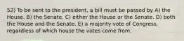 52) To be sent to the president, a bill must be passed by A) the House. B) the Senate. C) either the House or the Senate. D) both the House and the Senate. E) a majority vote of Congress, regardless of which house the votes come from.