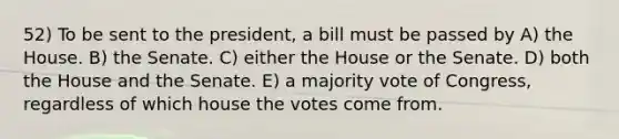 52) To be sent to the president, a bill must be passed by A) the House. B) the Senate. C) either the House or the Senate. D) both the House and the Senate. E) a majority vote of Congress, regardless of which house the votes come from.