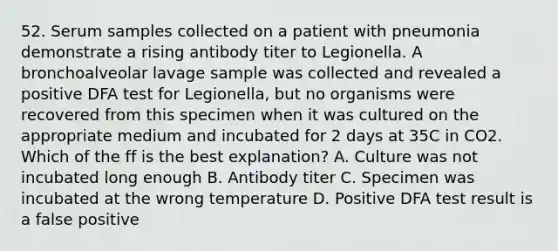 52. Serum samples collected on a patient with pneumonia demonstrate a rising antibody titer to Legionella. A bronchoalveolar lavage sample was collected and revealed a positive DFA test for Legionella, but no organisms were recovered from this specimen when it was cultured on the appropriate medium and incubated for 2 days at 35C in CO2. Which of the ff is the best explanation? A. Culture was not incubated long enough B. Antibody titer C. Specimen was incubated at the wrong temperature D. Positive DFA test result is a false positive