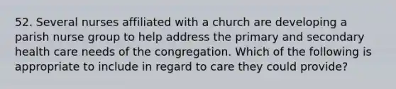 52. Several nurses affiliated with a church are developing a parish nurse group to help address the primary and secondary health care needs of the congregation. Which of the following is appropriate to include in regard to care they could provide?