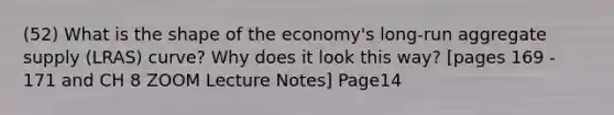 (52) What is the shape of the economy's long-run aggregate supply (LRAS) curve? Why does it look this way? [pages 169 - 171 and CH 8 ZOOM Lecture Notes] Page14