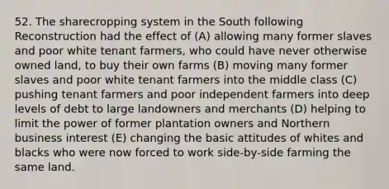 52. The sharecropping system in the South following Reconstruction had the effect of (A) allowing many former slaves and poor white tenant farmers, who could have never otherwise owned land, to buy their own farms (B) moving many former slaves and poor white tenant farmers into the middle class (C) pushing tenant farmers and poor independent farmers into deep levels of debt to large landowners and merchants (D) helping to limit the power of former plantation owners and Northern business interest (E) changing the basic attitudes of whites and blacks who were now forced to work side-by-side farming the same land.