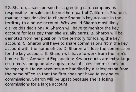 52. Sharon, a salesperson for a greeting card company, is responsible for sales in the northern part of California. Sharon's manager has decided to change Sharon's key account in the territory to a house account. Why would Sharon most likely dislike this decision? A. Sharon will have to monitor the key account for less pay than she usually earns. B. Sharon will be demoted from her position in the territory for losing the key account. C. Sharon will have to share commissions from the key account with the home office. D. Sharon will lose the commission for the key account. E. Sharon will have to work from the firm's home office. Answer: d Explanation: Key accounts are extra-large customers and generate a great deal of sales commissions for salespeople. House accounts are handled by a salesperson from the home office so that the firm does not have to pay sales commissions. Sharon will be upset because she is losing commissions for a large account.