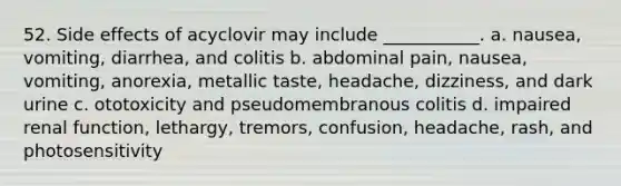 52. Side effects of acyclovir may include ___________. a. nausea, vomiting, diarrhea, and colitis b. abdominal pain, nausea, vomiting, anorexia, metallic taste, headache, dizziness, and dark urine c. ototoxicity and pseudomembranous colitis d. impaired renal function, lethargy, tremors, confusion, headache, rash, and photosensitivity