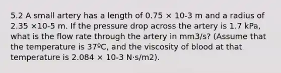 5.2 A small artery has a length of 0.75 × 10-3 m and a radius of 2.35 ×10-5 m. If the pressure drop across the artery is 1.7 kPa, what is the flow rate through the artery in mm3/s? (Assume that the temperature is 37ºC, and the viscosity of blood at that temperature is 2.084 × 10-3 N⋅s/m2).