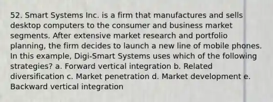 52. Smart Systems Inc. is a firm that manufactures and sells desktop computers to the consumer and business market segments. After extensive market research and portfolio planning, the firm decides to launch a new line of mobile phones. In this example, Digi-Smart Systems uses which of the following strategies? a. Forward vertical integration b. Related diversification c. Market penetration d. Market development e. Backward vertical integration