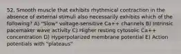 52. Smooth muscle that exhibits rhythmical contraction in the absence of external stimuli also necessarily exhibits which of the following? A) "Slow" voltage-sensitive Ca++ channels B) Intrinsic pacemaker wave activity C) Higher resting cytosolic Ca++ concentration D) Hyperpolarized membrane potential E) Action potentials with "plateaus"
