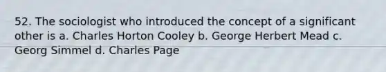 52. The sociologist who introduced the concept of a significant other is a. Charles Horton Cooley b. George Herbert Mead c. Georg Simmel d. Charles Page