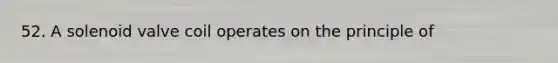 52. A solenoid valve coil operates on the principle of