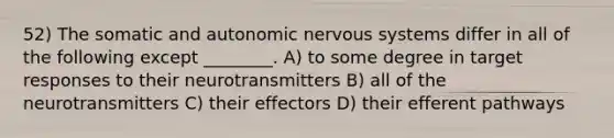 52) The somatic and autonomic nervous systems differ in all of the following except ________. A) to some degree in target responses to their neurotransmitters B) all of the neurotransmitters C) their effectors D) their efferent pathways