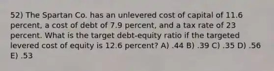 52) The Spartan Co. has an unlevered cost of capital of 11.6 percent, a cost of debt of 7.9 percent, and a tax rate of 23 percent. What is the target debt-equity ratio if the targeted levered cost of equity is 12.6 percent? A) .44 B) .39 C) .35 D) .56 E) .53