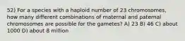 52) For a species with a haploid number of 23 chromosomes, how many different combinations of maternal and paternal chromosomes are possible for the gametes? A) 23 B) 46 C) about 1000 D) about 8 million