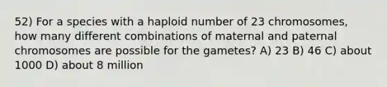 52) For a species with a haploid number of 23 chromosomes, how many different combinations of maternal and paternal chromosomes are possible for the gametes? A) 23 B) 46 C) about 1000 D) about 8 million