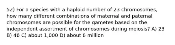 52) For a species with a haploid number of 23 chromosomes, how many different combinations of maternal and paternal chromosomes are possible for the gametes based on the independent assortment of chromosomes during meiosis? A) 23 B) 46 C) about 1,000 D) about 8 million