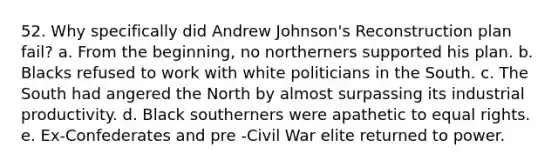 52. Why specifically did Andrew Johnson's Reconstruction plan fail? a. From the beginning, no northerners supported his plan. b. Blacks refused to work with white politicians in the South. c. The South had angered the North by almost surpassing its industrial productivity. d. Black southerners were apathetic to equal rights. e. Ex-Confederates and pre -Civil War elite returned to power.