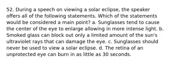 52. During a speech on viewing a solar eclipse, the speaker offers all of the following statements. Which of the statements would be considered a main point? a. Sunglasses tend to cause the center of the eye to enlarge allowing in more intense light. b. Smoked glass can block out only a limited amount of the sun's ultraviolet rays that can damage the eye. c. Sunglasses should never be used to view a solar eclipse. d. The retina of an unprotected eye can burn in as little as 30 seconds.