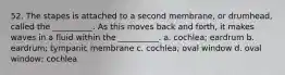 52. The stapes is attached to a second membrane, or drumhead, called the __________. As this moves back and forth, it makes waves in a fluid within the __________. a. cochlea; eardrum b. eardrum; tympanic membrane c. cochlea; oval window d. oval window; cochlea