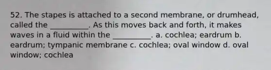 52. The stapes is attached to a second membrane, or drumhead, called the __________. As this moves back and forth, it makes waves in a fluid within the __________. a. cochlea; eardrum b. eardrum; tympanic membrane c. cochlea; oval window d. oval window; cochlea