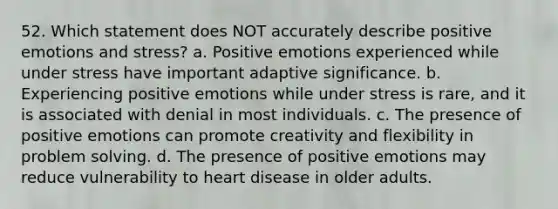 52. Which statement does NOT accurately describe positive emotions and stress? a. Positive emotions experienced while under stress have important adaptive significance. b. Experiencing positive emotions while under stress is rare, and it is associated with denial in most individuals. c. The presence of positive emotions can promote creativity and flexibility in <a href='https://www.questionai.com/knowledge/kZi0diIlxK-problem-solving' class='anchor-knowledge'>problem solving</a>. d. The presence of positive emotions may reduce vulnerability to heart disease in older adults.