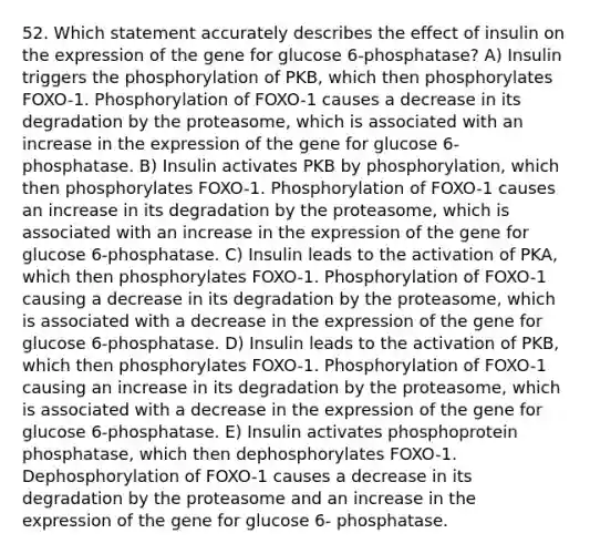 52. Which statement accurately describes the effect of insulin on the expression of the gene for glucose 6-phosphatase? A) Insulin triggers the phosphorylation of PKB, which then phosphorylates FOXO-1. Phosphorylation of FOXO-1 causes a decrease in its degradation by the proteasome, which is associated with an increase in the expression of the gene for glucose 6-phosphatase. B) Insulin activates PKB by phosphorylation, which then phosphorylates FOXO-1. Phosphorylation of FOXO-1 causes an increase in its degradation by the proteasome, which is associated with an increase in the expression of the gene for glucose 6-phosphatase. C) Insulin leads to the activation of PKA, which then phosphorylates FOXO-1. Phosphorylation of FOXO-1 causing a decrease in its degradation by the proteasome, which is associated with a decrease in the expression of the gene for glucose 6-phosphatase. D) Insulin leads to the activation of PKB, which then phosphorylates FOXO-1. Phosphorylation of FOXO-1 causing an increase in its degradation by the proteasome, which is associated with a decrease in the expression of the gene for glucose 6-phosphatase. E) Insulin activates phosphoprotein phosphatase, which then dephosphorylates FOXO-1. Dephosphorylation of FOXO-1 causes a decrease in its degradation by the proteasome and an increase in the expression of the gene for glucose 6- phosphatase.