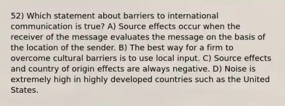 52) Which statement about barriers to international communication is true? A) Source effects occur when the receiver of the message evaluates the message on the basis of the location of the sender. B) The best way for a firm to overcome cultural barriers is to use local input. C) Source effects and country of origin effects are always negative. D) Noise is extremely high in highly developed countries such as the United States.