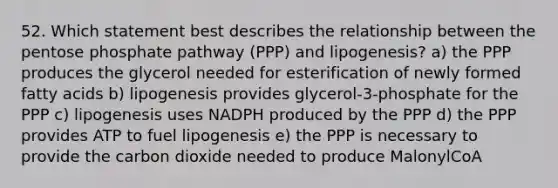 52. Which statement best describes the relationship between the pentose phosphate pathway (PPP) and lipogenesis? a) the PPP produces the glycerol needed for esterification of newly formed fatty acids b) lipogenesis provides glycerol-3-phosphate for the PPP c) lipogenesis uses NADPH produced by the PPP d) the PPP provides ATP to fuel lipogenesis e) the PPP is necessary to provide the carbon dioxide needed to produce MalonylCoA