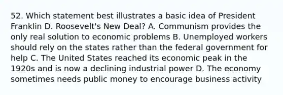 52. Which statement best illustrates a basic idea of President Franklin D. Roosevelt's New Deal? A. Communism provides the only real solution to economic problems B. Unemployed workers should rely on the states rather than the federal government for help C. The United States reached its economic peak in the 1920s and is now a declining industrial power D. The economy sometimes needs public money to encourage business activity