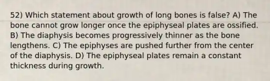 52) Which statement about growth of long bones is false? A) The bone cannot grow longer once the epiphyseal plates are ossified. B) The diaphysis becomes progressively thinner as the bone lengthens. C) The epiphyses are pushed further from the center of the diaphysis. D) The epiphyseal plates remain a constant thickness during growth.