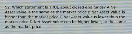 52, Which statement Is TRUE about closed end funds? A Nel Asset Value is the same as the market price B Net Asset Value is higher than the market price C Net Asset Value Is lower thun the market price D Net Asset Volue con be higher lower, or the same as the market price