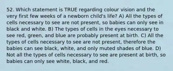 52. Which statement is TRUE regarding colour vision and the very first few weeks of a newborn child's life? A) All the types of cells necessary to see are not present, so babies can only see in black and white. B) The types of cells in the eyes necessary to see red, green, and blue are probably present at birth. C) All the types of cells necessary to see are not present, therefore the babies can see black, white, and only muted shades of blue. D) Not all the types of cells necessary to see are present at birth, so babies can only see white, black, and red.