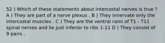 52 ) Which of these statements about intercostal nerves is true ? A ) They are part of a nerve plexus . B ) They innervate only the intercostal muscles . C ) They are the ventral rami of T1 - T11 spinal nerves and lie just inferior to ribs 1-11 D ) They consist of 9 pairs .