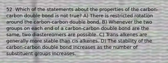 52. Which of the statements about the properties of the carbon-carbon double bond is not true? A) There is restricted rotation around the carbon-carbon double bond. B) Whenever the two groups on each end of a carbon-carbon double bond are the same, two diastereomers are possible. C) Trans alkenes are generally more stable than cis alkenes. D) The stability of the carbon-carbon double bond increases as the number of substituent groups increases.