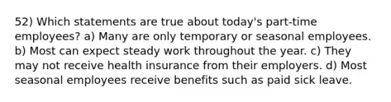 52) Which statements are true about today's part-time employees? a) Many are only temporary or seasonal employees. b) Most can expect steady work throughout the year. c) They may not receive health insurance from their employers. d) Most seasonal employees receive benefits such as paid sick leave.