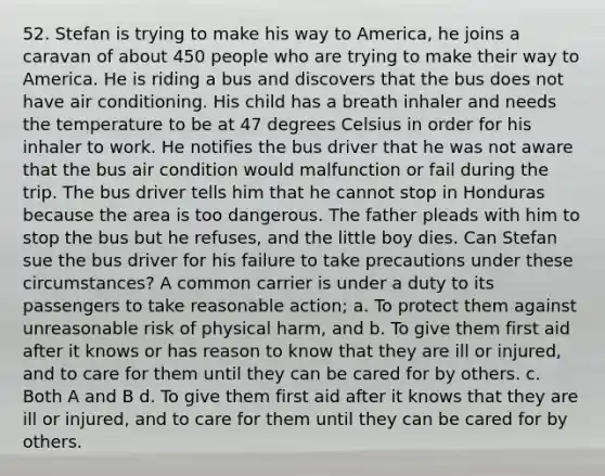 52. Stefan is trying to make his way to America, he joins a caravan of about 450 people who are trying to make their way to America. He is riding a bus and discovers that the bus does not have air conditioning. His child has a breath inhaler and needs the temperature to be at 47 degrees Celsius in order for his inhaler to work. He notifies the bus driver that he was not aware that the bus air condition would malfunction or fail during the trip. The bus driver tells him that he cannot stop in Honduras because the area is too dangerous. The father pleads with him to stop the bus but he refuses, and the little boy dies. Can Stefan sue the bus driver for his failure to take precautions under these circumstances? A common carrier is under a duty to its passengers to take reasonable action; a. To protect them against unreasonable risk of physical harm, and b. To give them first aid after it knows or has reason to know that they are ill or injured, and to care for them until they can be cared for by others. c. Both A and B d. To give them first aid after it knows that they are ill or injured, and to care for them until they can be cared for by others.