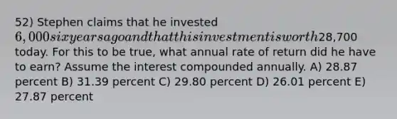 52) Stephen claims that he invested 6,000 six years ago and that this investment is worth28,700 today. For this to be true, what annual rate of return did he have to earn? Assume the interest compounded annually. A) 28.87 percent B) 31.39 percent C) 29.80 percent D) 26.01 percent E) 27.87 percent