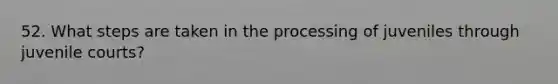 52. What steps are taken in the processing of juveniles through juvenile courts?