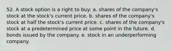 52. A stock option is a right to buy: a. shares of the company's stock at the stock's current price. b. shares of the company's stock at half the stock's current price. c. shares of the company's stock at a predetermined price at some point in the future. d. bonds issued by the company. e. stock in an underperforming company.