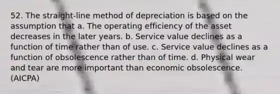 52. The straight-line method of depreciation is based on the assumption that a. The operating efficiency of the asset decreases in the later years. b. Service value declines as a function of time rather than of use. c. Service value declines as a function of obsolescence rather than of time. d. Physical wear and tear are more important than economic obsolescence. (AICPA)