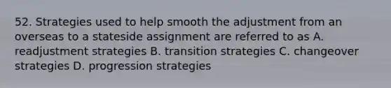 52. Strategies used to help smooth the adjustment from an overseas to a stateside assignment are referred to as A. readjustment strategies B. transition strategies С. changeover strategies D. progression strategies