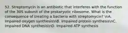 52. Streptomycin is an antibiotic that interferes with the function of the 30S subunit of the prokaryotic ribosome. What is the consequence of treating a bacteria with streptomycin? nA. Impaired oxygen synthesisnB. Impaired protein synthesisnC. Impaired DNA synthesisnD. Impaired ATP synthesis