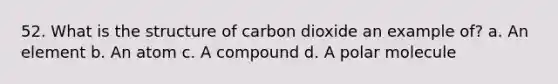 52. What is the structure of carbon dioxide an example of? a. An element b. An atom c. A compound d. A polar molecule