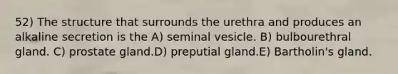 52) The structure that surrounds the urethra and produces an alkaline secretion is the A) seminal vesicle. B) bulbourethral gland. C) prostate gland.D) preputial gland.E) Bartholin's gland.