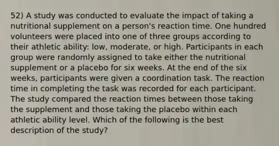 52) A study was conducted to evaluate the impact of taking a nutritional supplement on a person's reaction time. One hundred volunteers were placed into one of three groups according to their athletic ability: low, moderate, or high. Participants in each group were randomly assigned to take either the nutritional supplement or a placebo for six weeks. At the end of the six weeks, participants were given a coordination task. The reaction time in completing the task was recorded for each participant. The study compared the reaction times between those taking the supplement and those taking the placebo within each athletic ability level. Which of the following is the best description of the study?